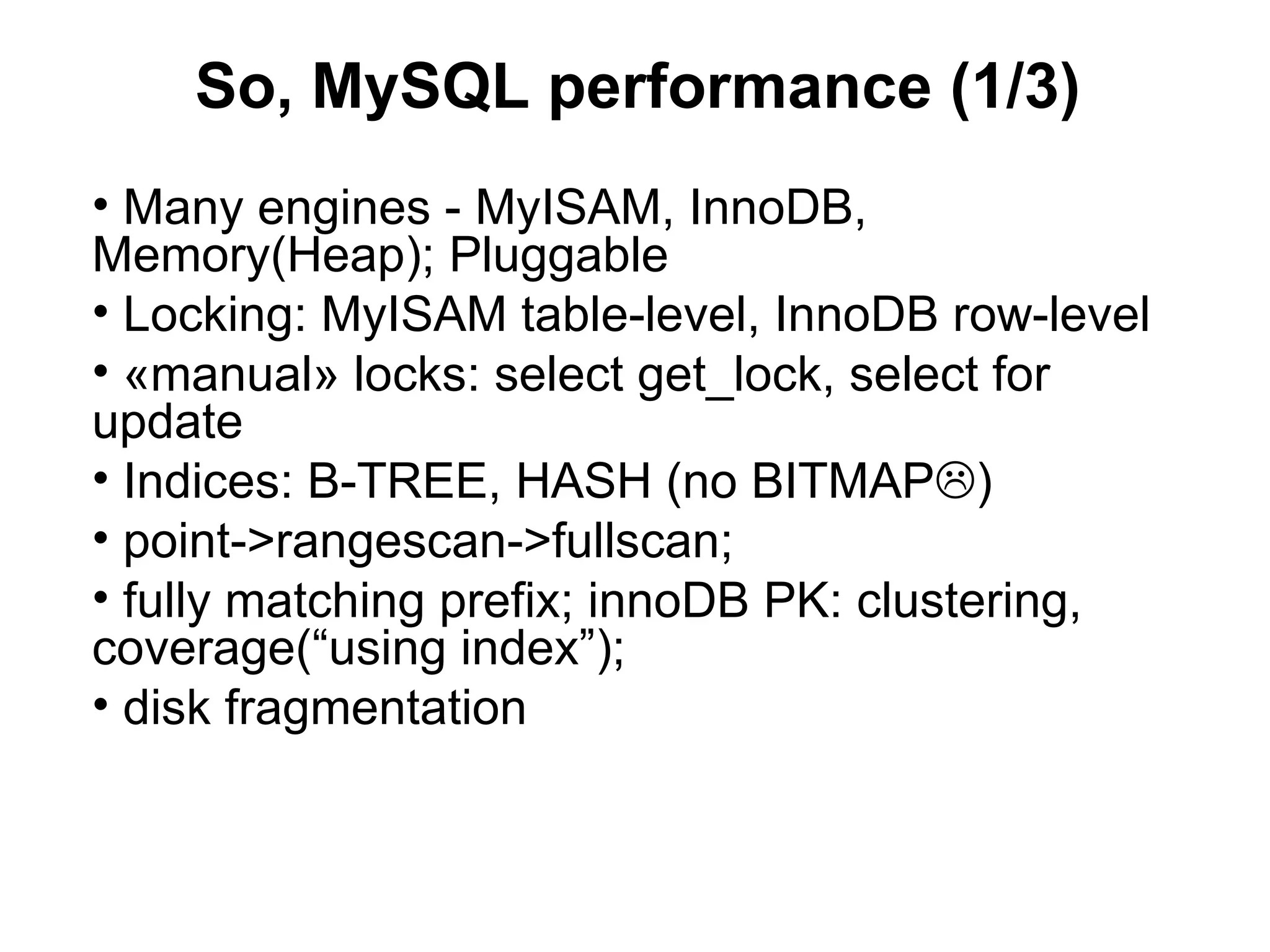 So, MySQL performance (1/3)
• Many engines - MyISAM, InnoDB,
Memory(Heap); Pluggable
• Locking: MyISAM table-level, InnoDB row-level
• «manual» locks: select get_lock, select for
update
• Indices: B-TREE, HASH (no BITMAP)
• point->rangescan->fullscan;
• fully matching prefix; innoDB PK: clustering,
coverage(“using index”);
• disk fragmentation
 