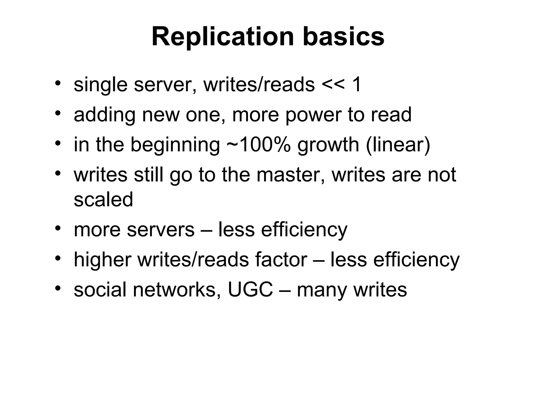 Replication basics
• single server, writes/reads << 1
• adding new one, more power to read
• in the beginning ~100% growth (linear)
• writes still go to the master, writes are not
  scaled
• more servers – less efficiency
• higher writes/reads factor – less efficiency
• social networks, UGC – many writes
 