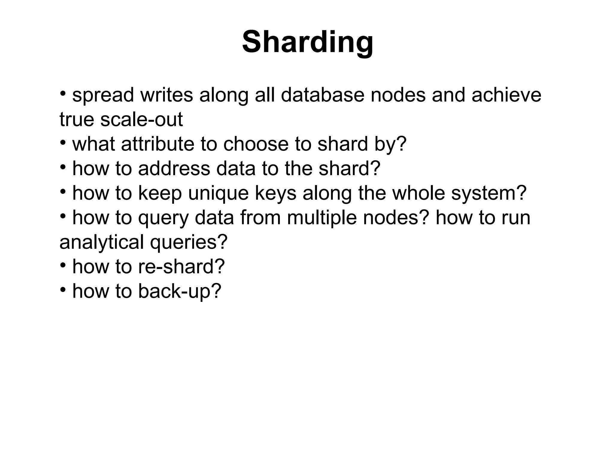 Sharding
• spread writes along all database nodes and achieve
true scale-out
• what attribute to choose to shard by?
• how to address data to the shard?
• how to keep unique keys along the whole system?
• how to query data from multiple nodes? how to run
analytical queries?
• how to re-shard?
• how to back-up?
 