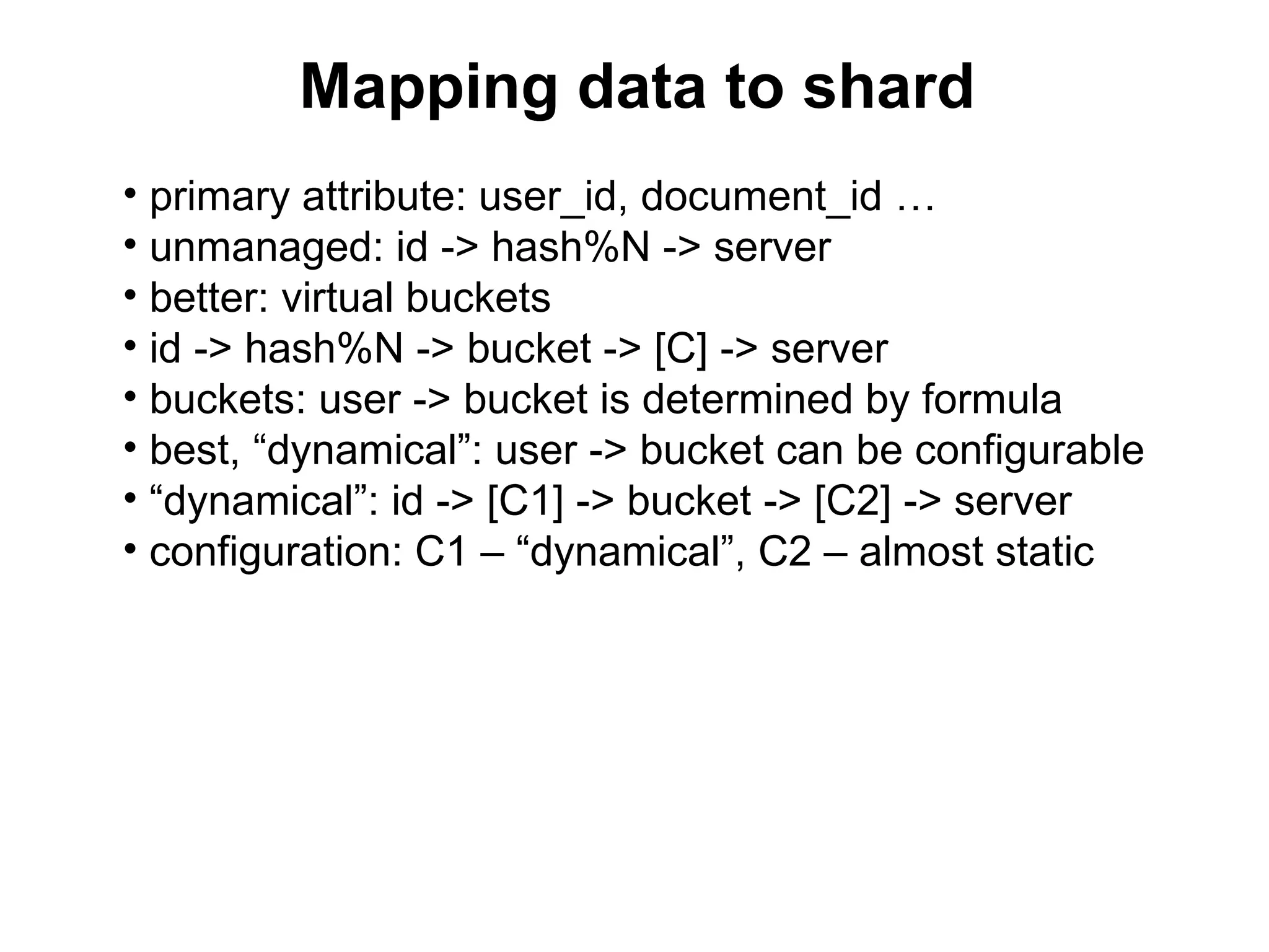 Mapping data to shard
• primary attribute: user_id, document_id …
• unmanaged: id -> hash%N -> server
• better: virtual buckets
• id -> hash%N -> bucket -> [C] -> server
• buckets: user -> bucket is determined by formula
• best, “dynamical”: user -> bucket can be configurable
• “dynamical”: id -> [C1] -> bucket -> [C2] -> server
• configuration: C1 – “dynamical”, C2 – almost static
 