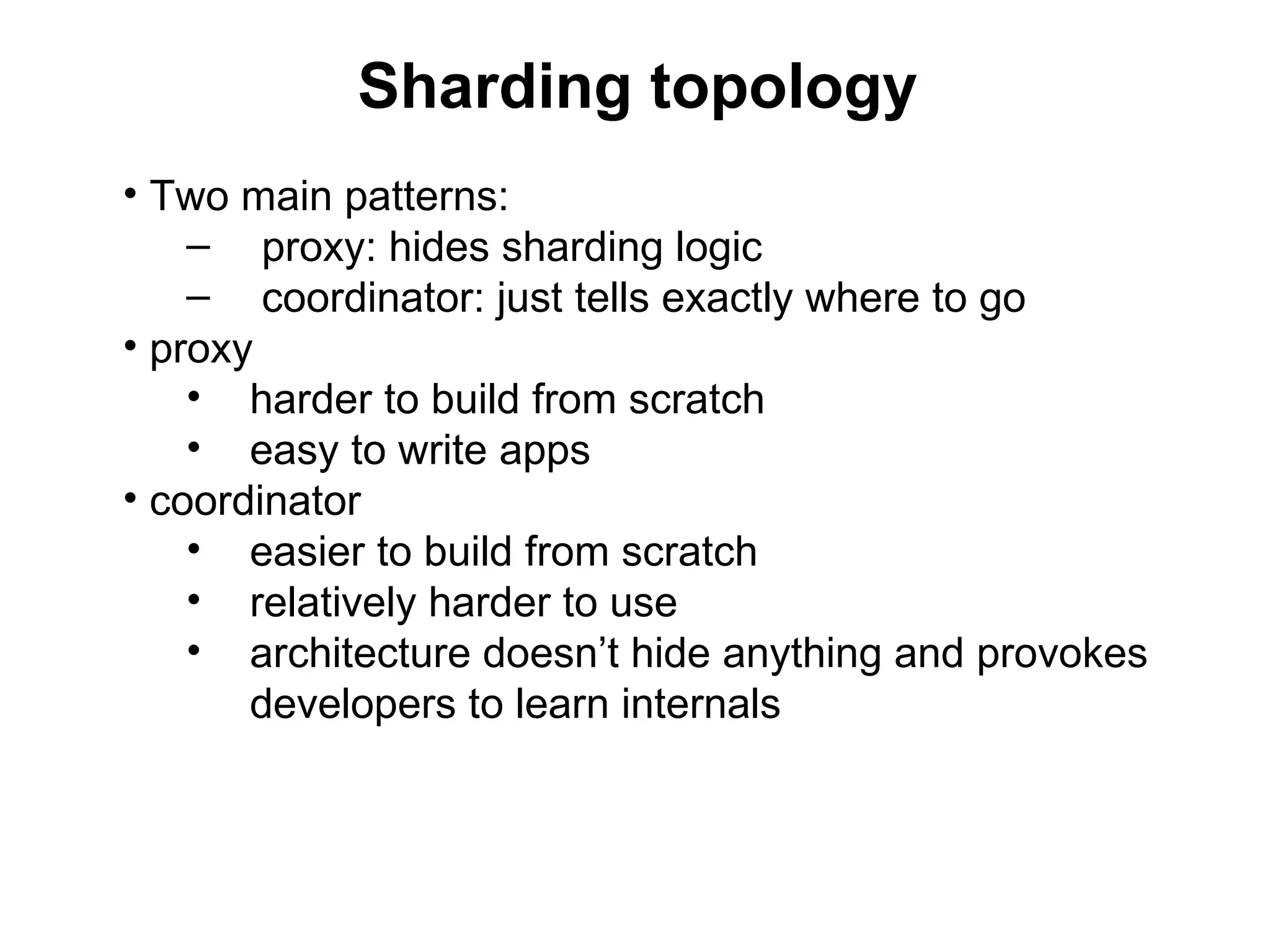 Sharding topology
• Two main patterns:
    – proxy: hides sharding logic
    – coordinator: just tells exactly where to go
• proxy
    • harder to build from scratch
    • easy to write apps
• coordinator
    • easier to build from scratch
    • relatively harder to use
    • architecture doesn’t hide anything and provokes
       developers to learn internals
 