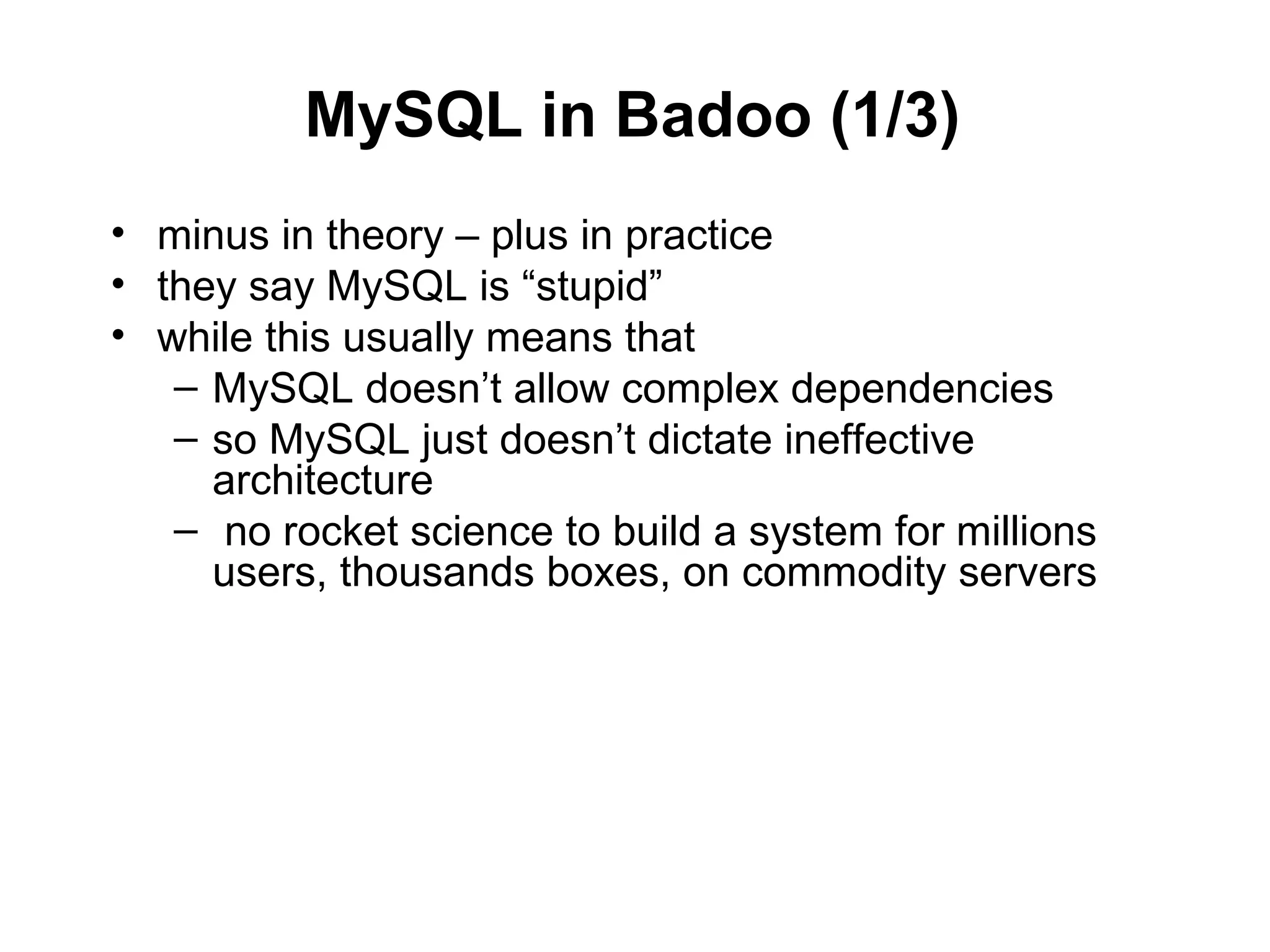 MySQL in Badoo (1/3)
• minus in theory – plus in practice
• they say MySQL is “stupid”
• while this usually means that
   – MySQL doesn’t allow complex dependencies
   – so MySQL just doesn’t dictate ineffective
     architecture
   – no rocket science to build a system for millions
     users, thousands boxes, on commodity servers
 