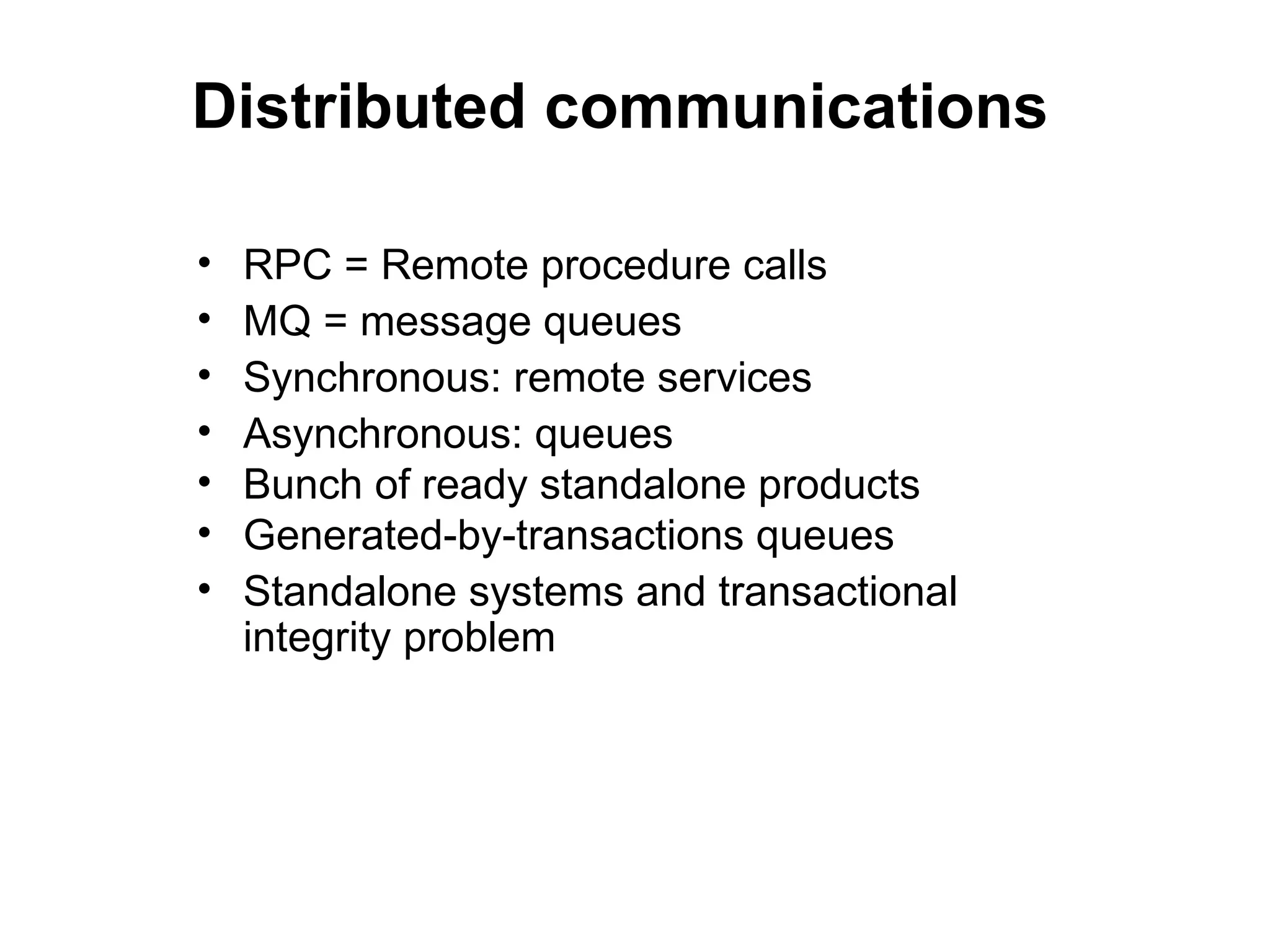 Distributed communications

•   RPC = Remote procedure calls
•   MQ = message queues
•   Synchronous: remote services
•   Asynchronous: queues
•   Bunch of ready standalone products
•   Generated-by-transactions queues
•   Standalone systems and transactional
    integrity problem
 