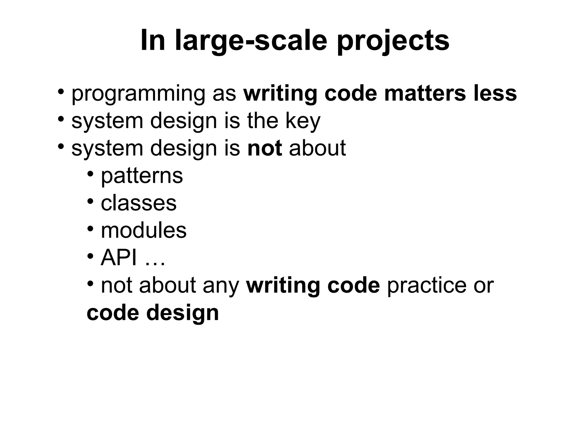In large-scale projects
• programming as writing code matters less
• system design is the key
• system design is not about
   • patterns
   • classes
   • modules
   • API …
   • not about any writing code practice or
   code design
 