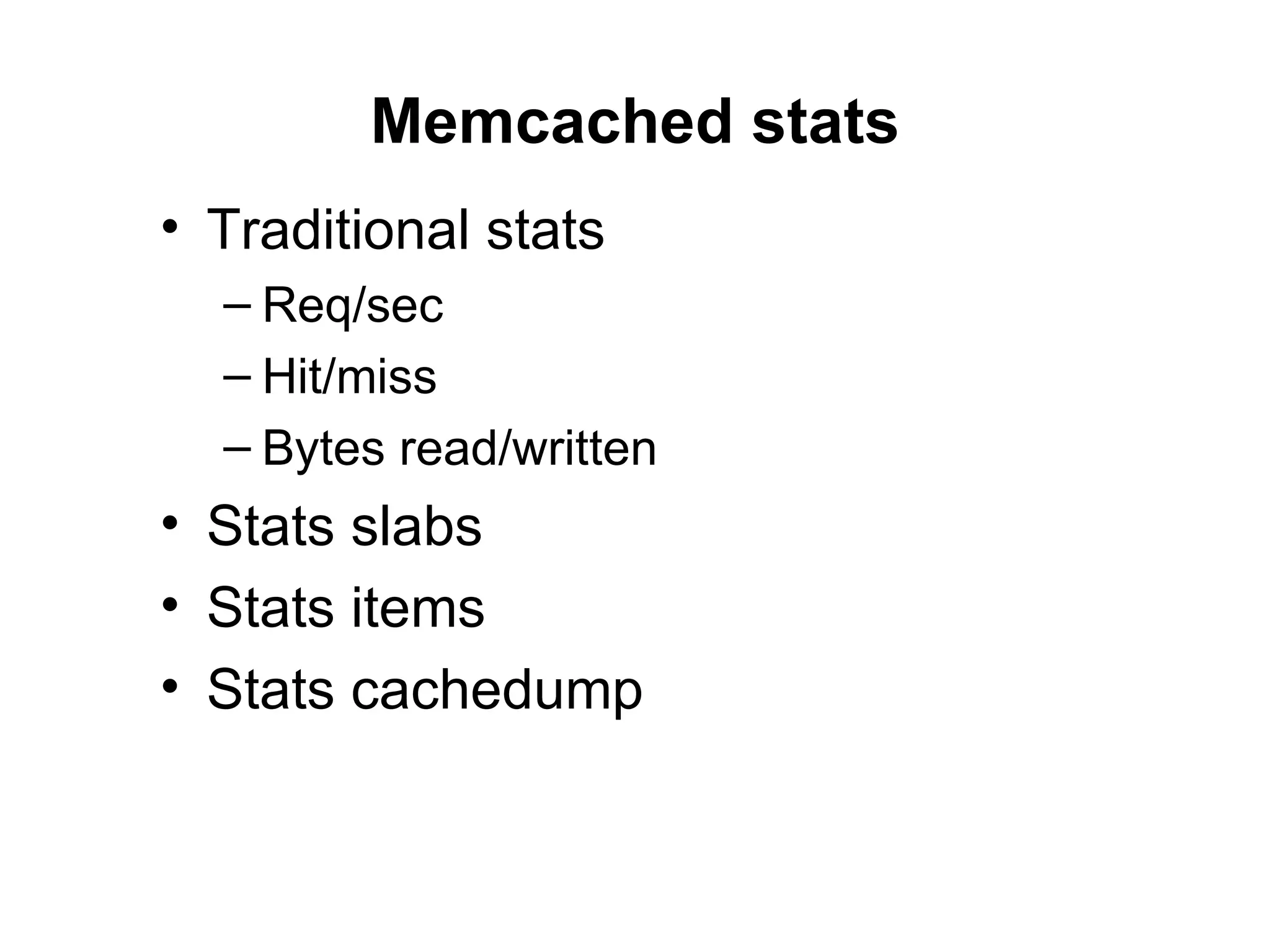 Memcached stats
• Traditional stats
  – Req/sec
  – Hit/miss
  – Bytes read/written
• Stats slabs
• Stats items
• Stats cachedump
 