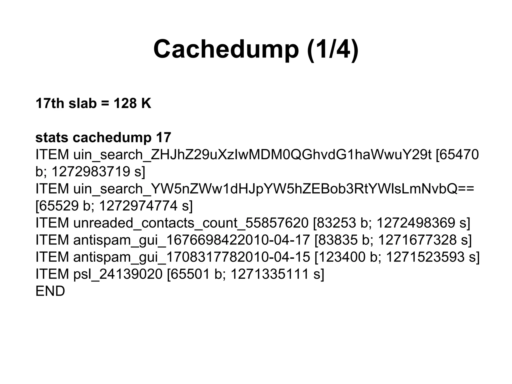 Cachedump (1/4)
17th slab = 128 K

stats cachedump 17
ITEM uin_search_ZHJhZ29uXzIwMDM0QGhvdG1haWwuY29t [65470
b; 1272983719 s]
ITEM uin_search_YW5nZWw1dHJpYW5hZEBob3RtYWlsLmNvbQ==
[65529 b; 1272974774 s]
ITEM unreaded_contacts_count_55857620 [83253 b; 1272498369 s]
ITEM antispam_gui_1676698422010-04-17 [83835 b; 1271677328 s]
ITEM antispam_gui_1708317782010-04-15 [123400 b; 1271523593 s]
ITEM psl_24139020 [65501 b; 1271335111 s]
END
 