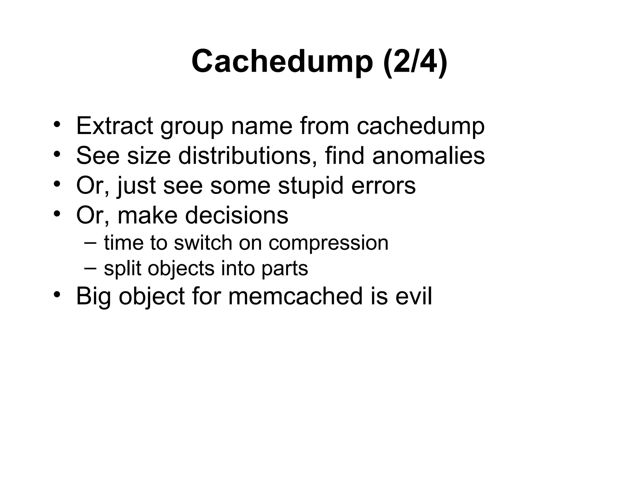 Cachedump (2/4)
•   Extract group name from cachedump
•   See size distributions, find anomalies
•   Or, just see some stupid errors
•   Or, make decisions
    – time to switch on compression
    – split objects into parts
• Big object for memcached is evil
 