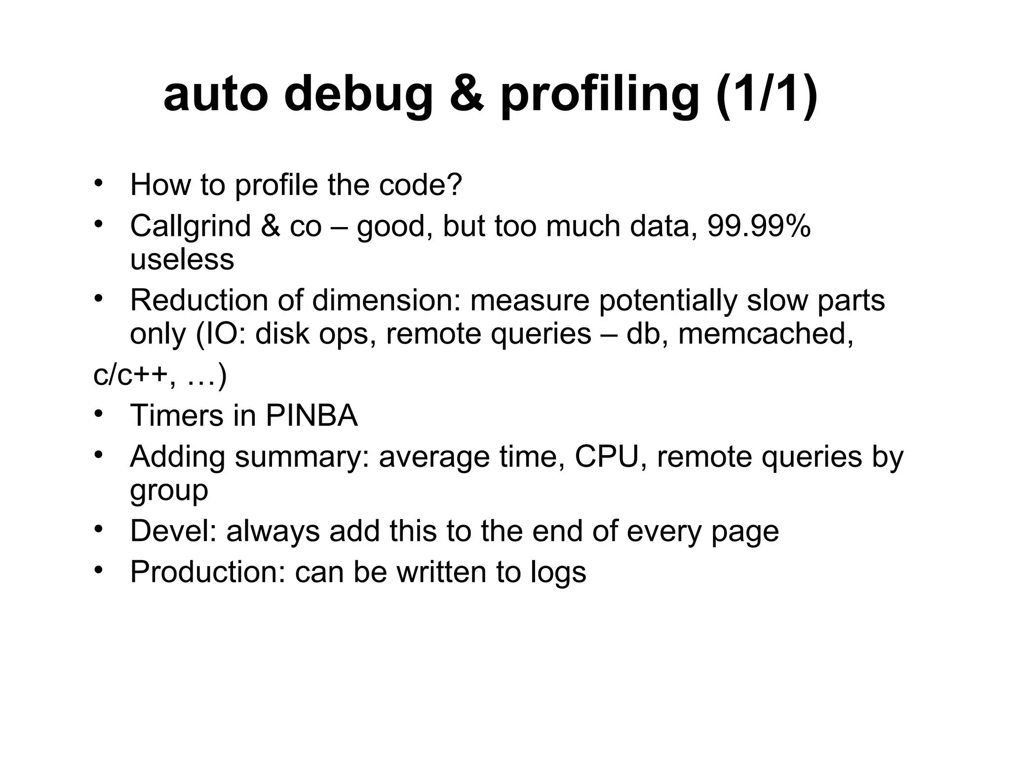 auto debug & profiling (1/1)
• How to profile the code?
• Callgrind & co – good, but too much data, 99.99%
   useless
• Reduction of dimension: measure potentially slow parts
   only (IO: disk ops, remote queries – db, memcached,
с/c++, …)
• Timers in PINBA
• Adding summary: average time, CPU, remote queries by
   group
• Devel: always add this to the end of every page
• Production: can be written to logs
 