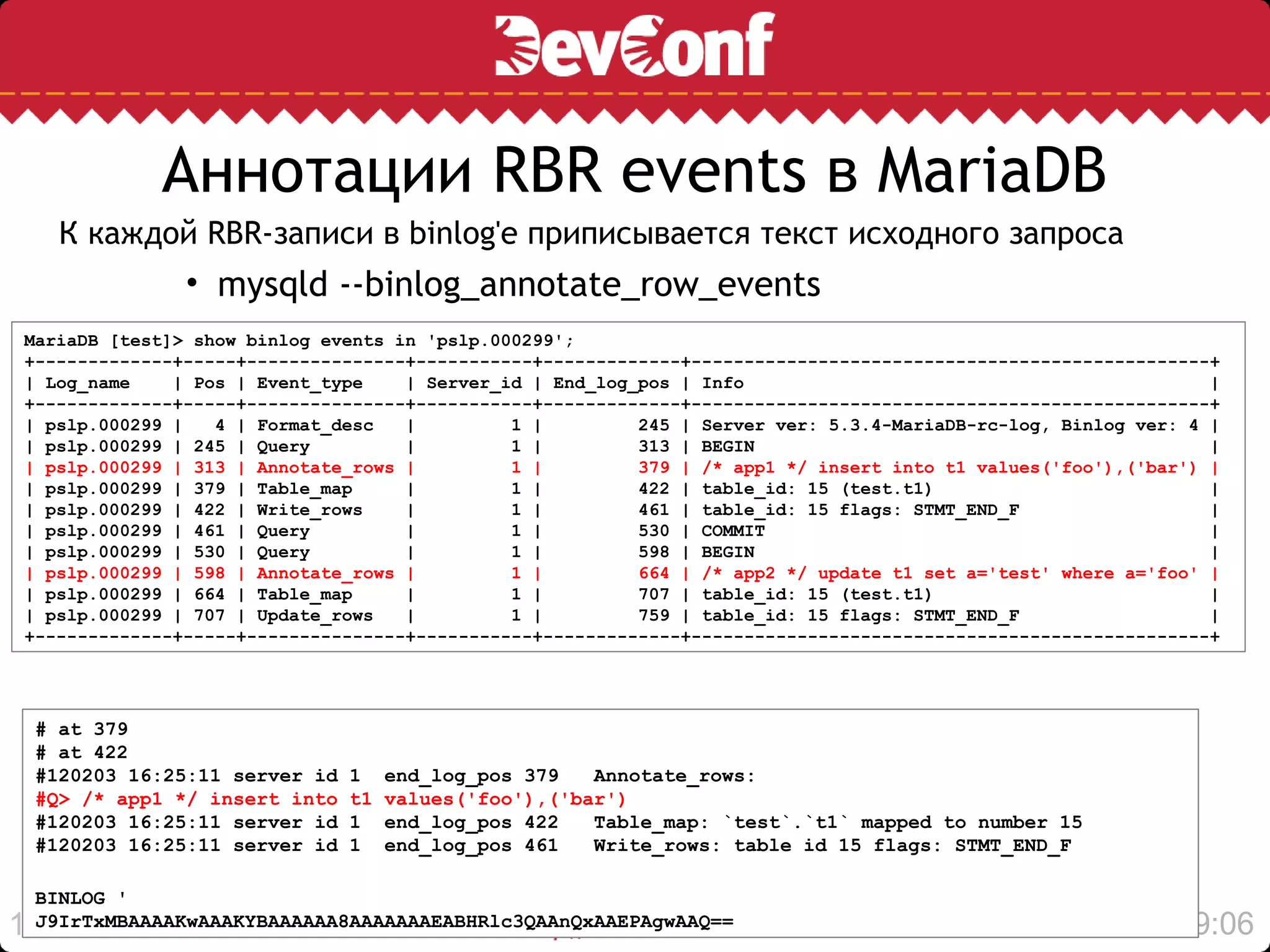 Аннотации RBR events в MariaDB
     К каждой RBR-записи в binlog'е приписывается текст исходного запроса
               • mysqld --binlog_annotate_row_events
MariaDB [test]> show binlog events in 'pslp.000299';
+-------------+-----+---------------+-----------+-------------+-------------------------------------------------+
| Log_name    | Pos | Event_type    | Server_id | End_log_pos | Info                                            |
+-------------+-----+---------------+-----------+-------------+-------------------------------------------------+
| pslp.000299 |   4 | Format_desc   |         1 |         245 | Server ver: 5.3.4-MariaDB-rc-log, Binlog ver: 4 |
| pslp.000299 | 245 | Query         |         1 |         313 | BEGIN                                           |
| pslp.000299 | 313 | Annotate_rows |         1 |         379 | /* app1 */ insert into t1 values('foo'),('bar') |
| pslp.000299 | 379 | Table_map     |         1 |         422 | table_id: 15 (test.t1)                          |
| pslp.000299 | 422 | Write_rows    |         1 |         461 | table_id: 15 flags: STMT_END_F                  |
| pslp.000299 | 461 | Query         |         1 |         530 | COMMIT                                          |
| pslp.000299 | 530 | Query         |         1 |         598 | BEGIN                                           |
| pslp.000299 | 598 | Annotate_rows |         1 |         664 | /* app2 */ update t1 set a='test' where a='foo' |
| pslp.000299 | 664 | Table_map     |         1 |         707 | table_id: 15 (test.t1)                          |
| pslp.000299 | 707 | Update_rows   |         1 |         759 | table_id: 15 flags: STMT_END_F                  |
+-------------+-----+---------------+-----------+-------------+-------------------------------------------------+




 # at 379
 # at 422
 #120203 16:25:11 server id   1    end_log_pos 379   Annotate_rows:
 #Q> /* app1 */ insert into   t1   values('foo'),('bar')
 #120203 16:25:11 server id   1    end_log_pos 422   Table_map: `test`.`t1` mapped to number 15
 #120203 16:25:11 server id   1    end_log_pos 461   Write_rows: table id 15 flags: STMT_END_F

 BINLOG '
14
 J9IrTxMBAAAAKwAAAKYBAAAAAA8AAAAAAAEABHRlc3QAAnQxAAEPAgwAAQ==                                               19:06
 