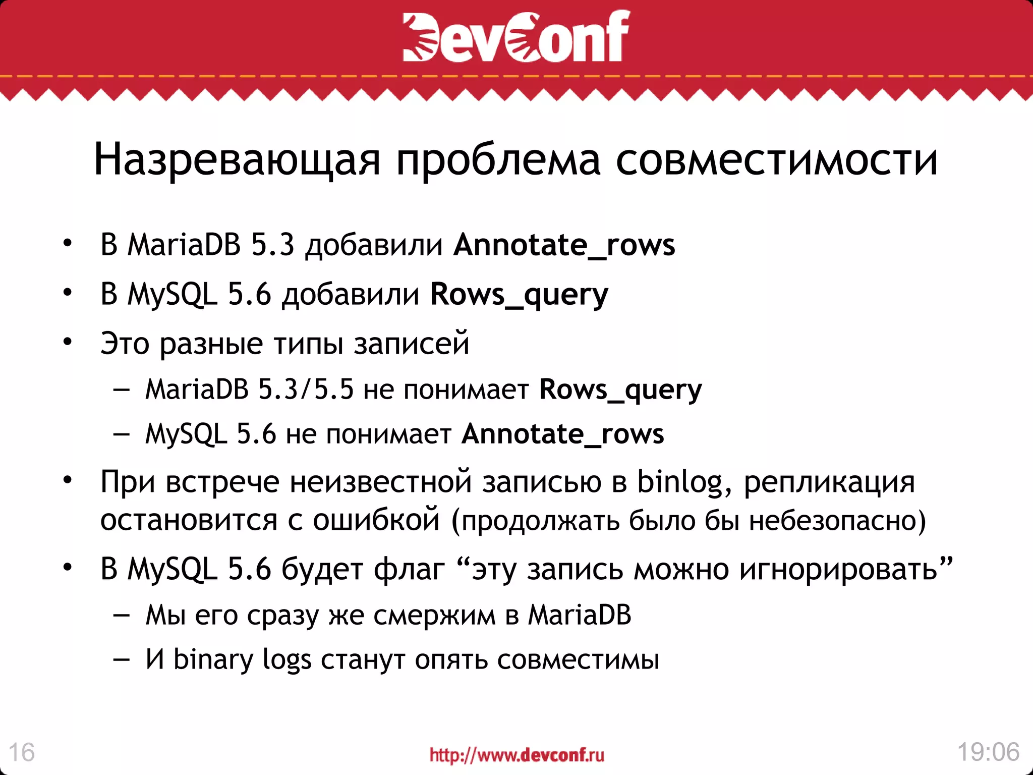 Назревающая проблема совместимости
     • В MariaDB 5.3 добавили Annotate_rows
     • В MySQL 5.6 добавили Rows_query
     • Это разные типы записей
        – MariaDB 5.3/5.5 не понимает Rows_query
        – MySQL 5.6 не понимает Annotate_rows
     • При встрече неизвестной записью в binlog, репликация
       остановится с ошибкой (продолжать было бы небезопасно)
     • В MySQL 5.6 будет флаг “эту запись можно игнорировать”
        – Мы его сразу же смержим в MariaDB
        – И binary logs станут опять совместимы


16                                                              19:06
 