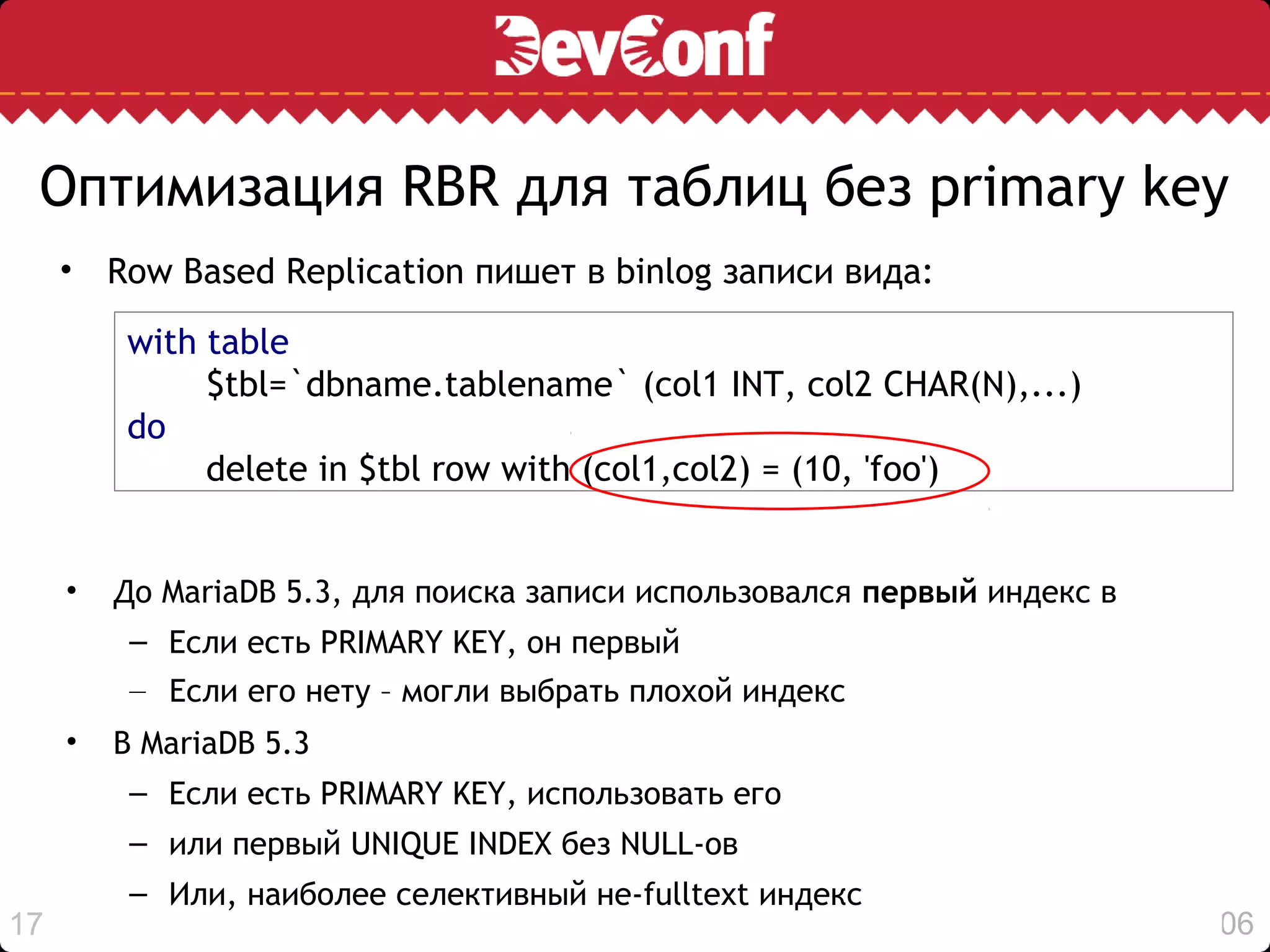Оптимизация RBR для таблиц без primary key
     • Row Based Replication пишет в binlog записи вида:

         with table
              $tbl=`dbname.tablename` (col1 INT, col2 CHAR(N),...)
         do
              delete in $tbl row with (col1,col2) = (10, 'foo')


     •   До MariaDB 5.3, для поиска записи использовался первый индекс в
          – Если есть PRIMARY KEY, он первый
          – Если его нету – могли выбрать плохой индекс
     •   В MariaDB 5.3
          – Если есть PRIMARY KEY, использовать его
          – или первый UNIQUE INDEX без NULL-ов
          – Или, наиболее селективный не-fulltext индекс
17                                                                         19:06
 