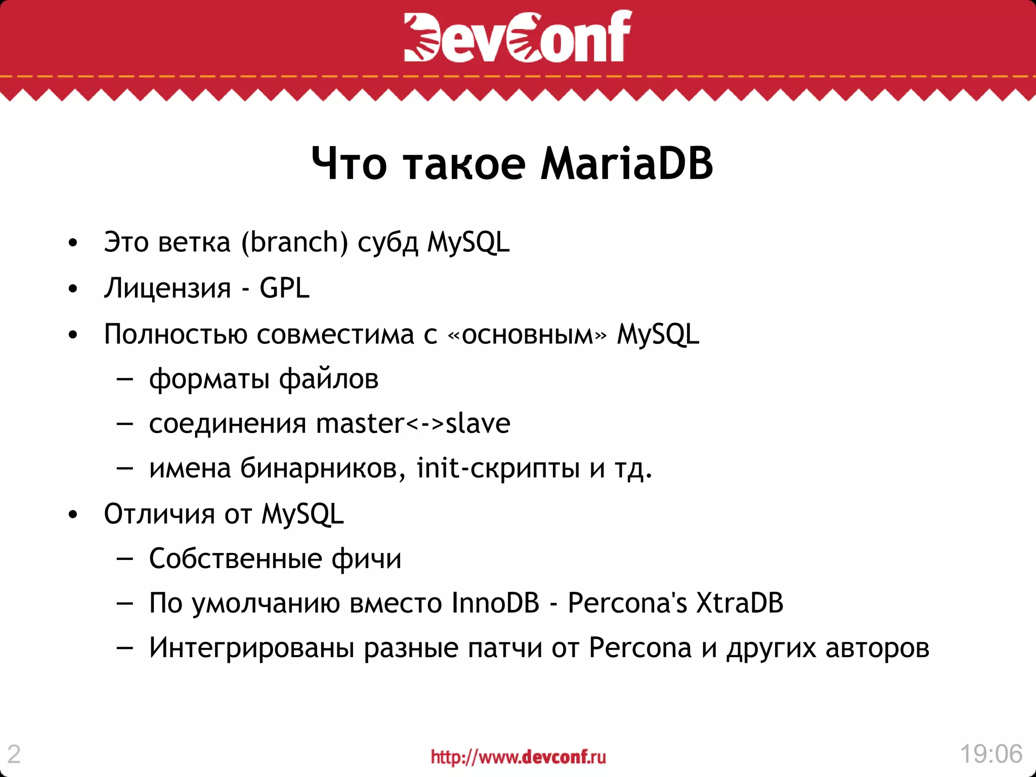 Что такое MariaDB
    • Это ветка (branch) субд MySQL
    • Лицензия - GPL
    • Полностью совместима c «основным» MySQL
       – форматы файлов
       – соединения master<->slave
       – имена бинарников, init-скрипты и тд.
    • Отличия от MySQL
       – Собственные фичи
       – По умолчанию вместо InnoDB - Percona's XtraDB
       – Интегрированы разные патчи от Percona и других авторов


2                                                                 19:06
 