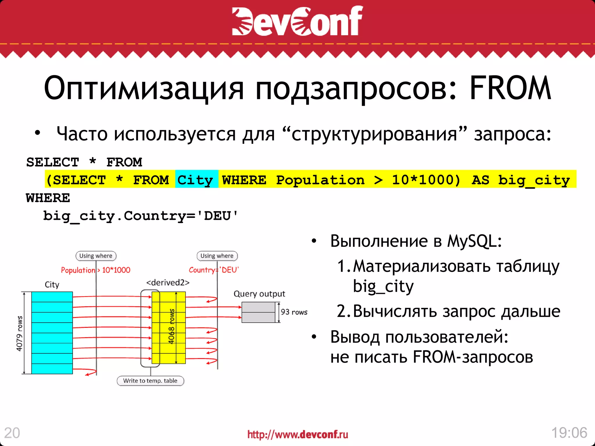 Оптимизация подзапросов: FROM
     • Часто используется для “структурирования” запроса:
     SELECT * FROM
       (SELECT * FROM City WHERE Population > 10*1000) AS big_city
     WHERE
       big_city.Country='DEU'
                                    • Выполнение в MySQL:
                                       1.Материализовать таблицу
                                         big_city
                                       2.Вычислять запрос дальше
                                    • Вывод пользователей:
                                      не писать FROM-запросов



20                                                             19:06
 