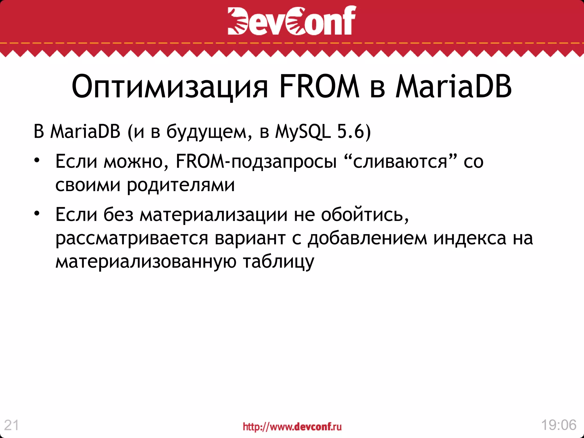 Оптимизация FROM в MariaDB
     В MariaDB (и в будущем, в MySQL 5.6)
     • Если можно, FROM-подзапросы “сливаются” со
       своими родителями
     • Если без материализации не обойтись,
       рассматривается вариант с добавлением индекса на
       материализованную таблицу




21                                                        19:06
 