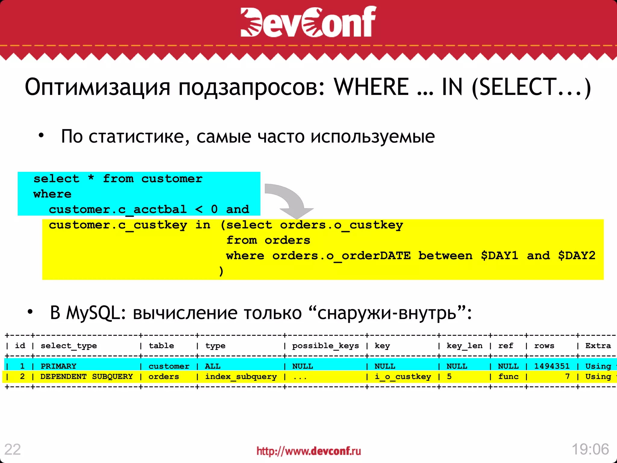 Оптимизация подзапросов: WHERE … IN (SELECT...)
      • По статистике, самые часто используемые

     select * from customer
     where
       customer.c_acctbal < 0 and
       customer.c_custkey in (select orders.o_custkey
                               from orders
                               where orders.o_orderDATE between $DAY1 and $DAY2
                             )


     • В MySQL: вычисление только “снаружи-внутрь”:
+----+--------------------+----------+----------------+---------------+-------------+---------+------+---------+--------
| id | select_type        | table    | type           | possible_keys | key         | key_len | ref | rows     | Extra
+----+--------------------+----------+----------------+---------------+-------------+---------+------+---------+--------
| 1 | PRIMARY             | customer | ALL            | NULL          | NULL        | NULL    | NULL | 1494351 | Using w
| 2 | DEPENDENT SUBQUERY | orders    | index_subquery | ...           | i_o_custkey | 5       | func |       7 | Using w
+----+--------------------+----------+----------------+---------------+-------------+---------+------+---------+--------




22                                                                                                            19:06
 