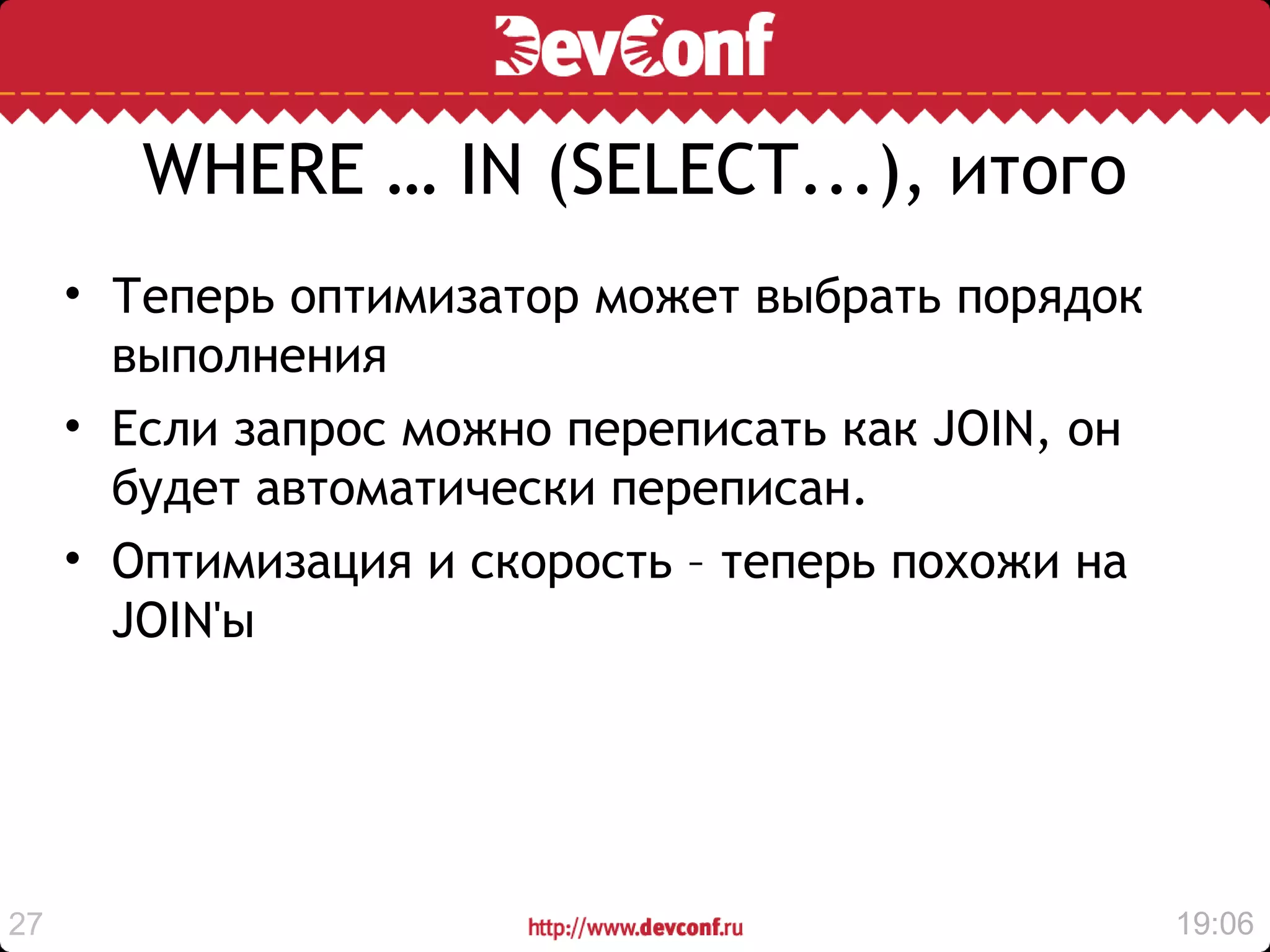 WHERE … IN (SELECT...), итого
     • Теперь оптимизатор может выбрать порядок
       выполнения
     • Если запрос можно переписать как JOIN, он
       будет автоматически переписан.
     • Оптимизация и скорость – теперь похожи на
       JOIN'ы




27                                                 19:06
 