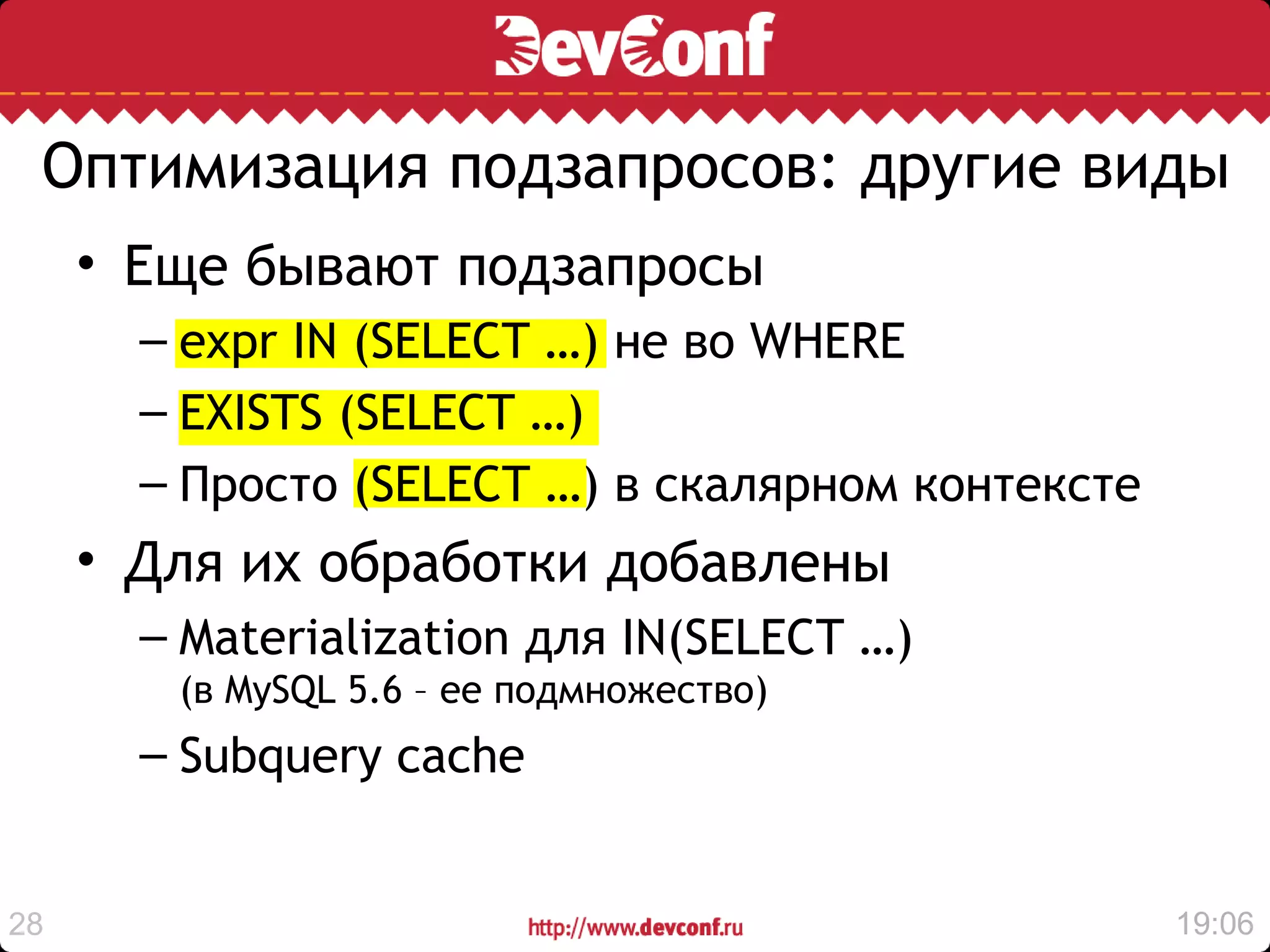 Оптимизация подзапросов: другие виды
     • Еще бывают подзапросы
       – expr IN (SELECT …) не во WHERE
       – EXISTS (SELECT …)
       – Просто (SELECT …) в скалярном контексте
     • Для их обработки добавлены
       – Materialization для IN(SELECT …)
        (в MySQL 5.6 – ее подмножество)
       – Subquery cache


28                                                 19:06
 
