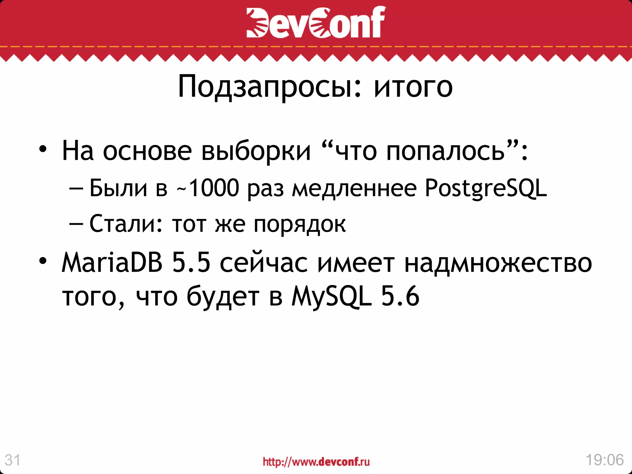 Подзапросы: итого
     • На основе выборки “что попалось”:
       – Были в ~1000 раз медленнее PostgreSQL
       – Стали: тот же порядок
     • MariaDB 5.5 сейчас имеет надмножество
       того, что будет в MySQL 5.6




31                                               19:06
 