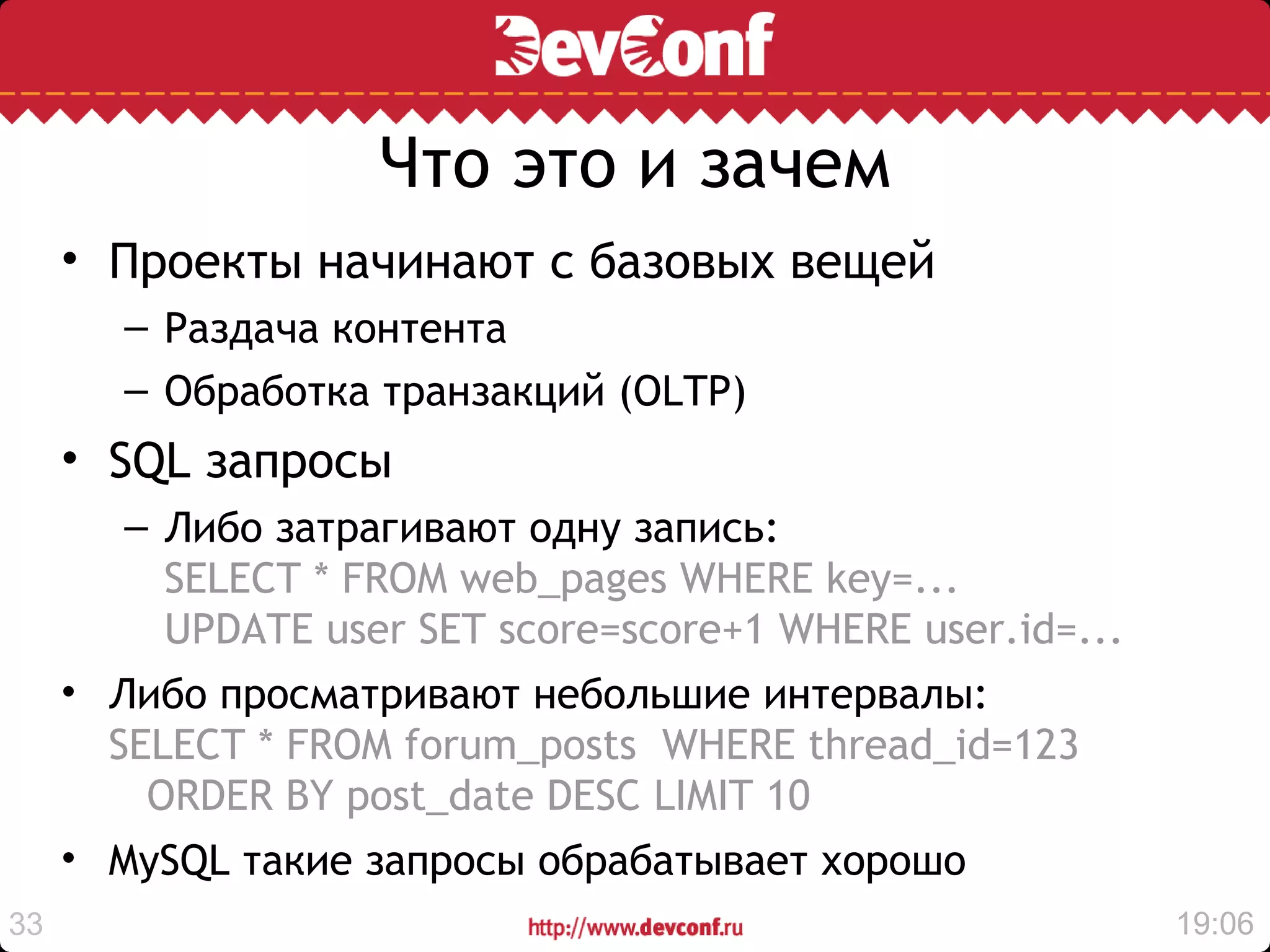Что это и зачем
     • Проекты начинают с базовых вещей
       – Раздача контента
       – Обработка транзакций (OLTP)
     • SQL запросы
       – Либо затрагивают одну запись:
         SELECT * FROM web_pages WHERE key=...
         UPDATE user SET score=score+1 WHERE user.id=...
     • Либо просматривают небольшие интервалы:
       SELECT * FROM forum_posts WHERE thread_id=123
         ORDER BY post_date DESC LIMIT 10
     • MySQL такие запросы обрабатывает хорошо
33                                                         19:06
 