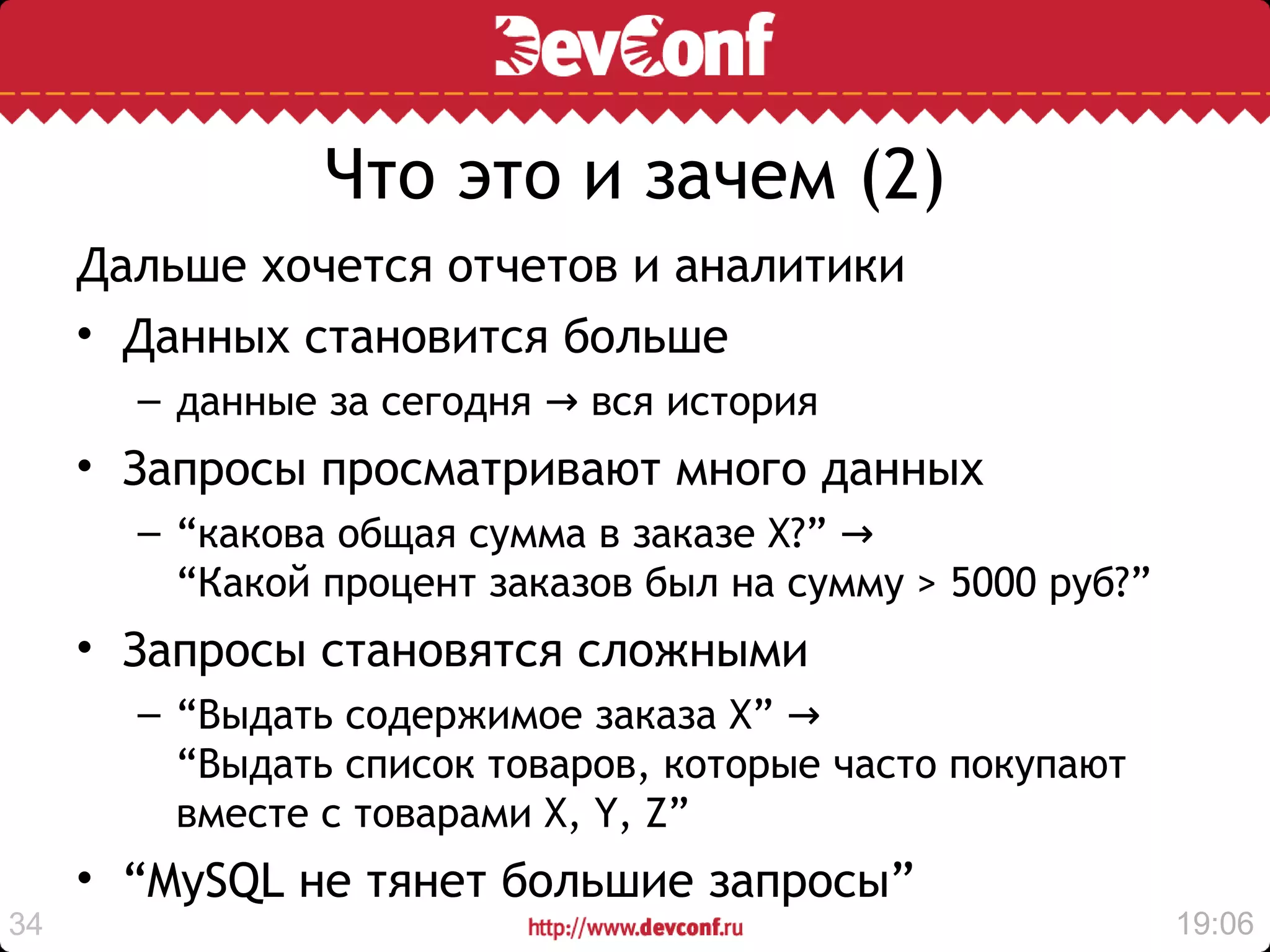 Что это и зачем (2)
     Дальше хочется отчетов и аналитики
     • Данных становится больше
       – данные за сегодня → вся история
     • Запросы просматривают много данных
       – “какова общая сумма в заказе X?” →
         “Какой процент заказов был на сумму > 5000 руб?”
     • Запросы становятся сложными
       – “Выдать содержимое заказа Х” →
         “Выдать список товаров, которые часто покупают
         вместе с товарами X, Y, Z”
     • “MySQL не тянет большие запросы”
34                                                          19:06
 