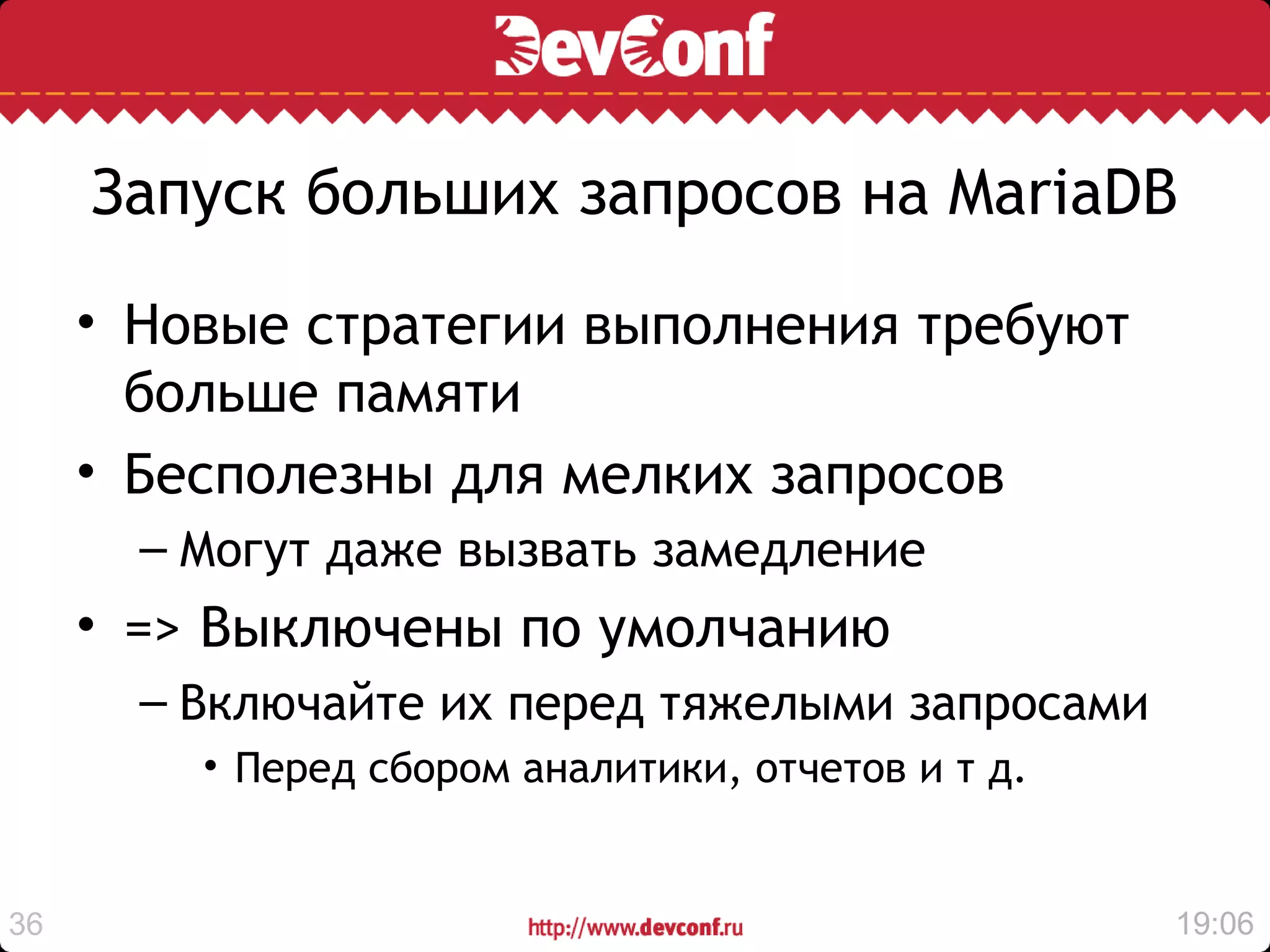 Запуск больших запросов на MariaDB

     • Новые стратегии выполнения требуют
       больше памяти
     • Бесполезны для мелких запросов
       – Могут даже вызвать замедление
     • => Выключены по умолчанию
       – Включайте их перед тяжелыми запросами
         • Перед сбором аналитики, отчетов и т д.


36                                                  19:06
 