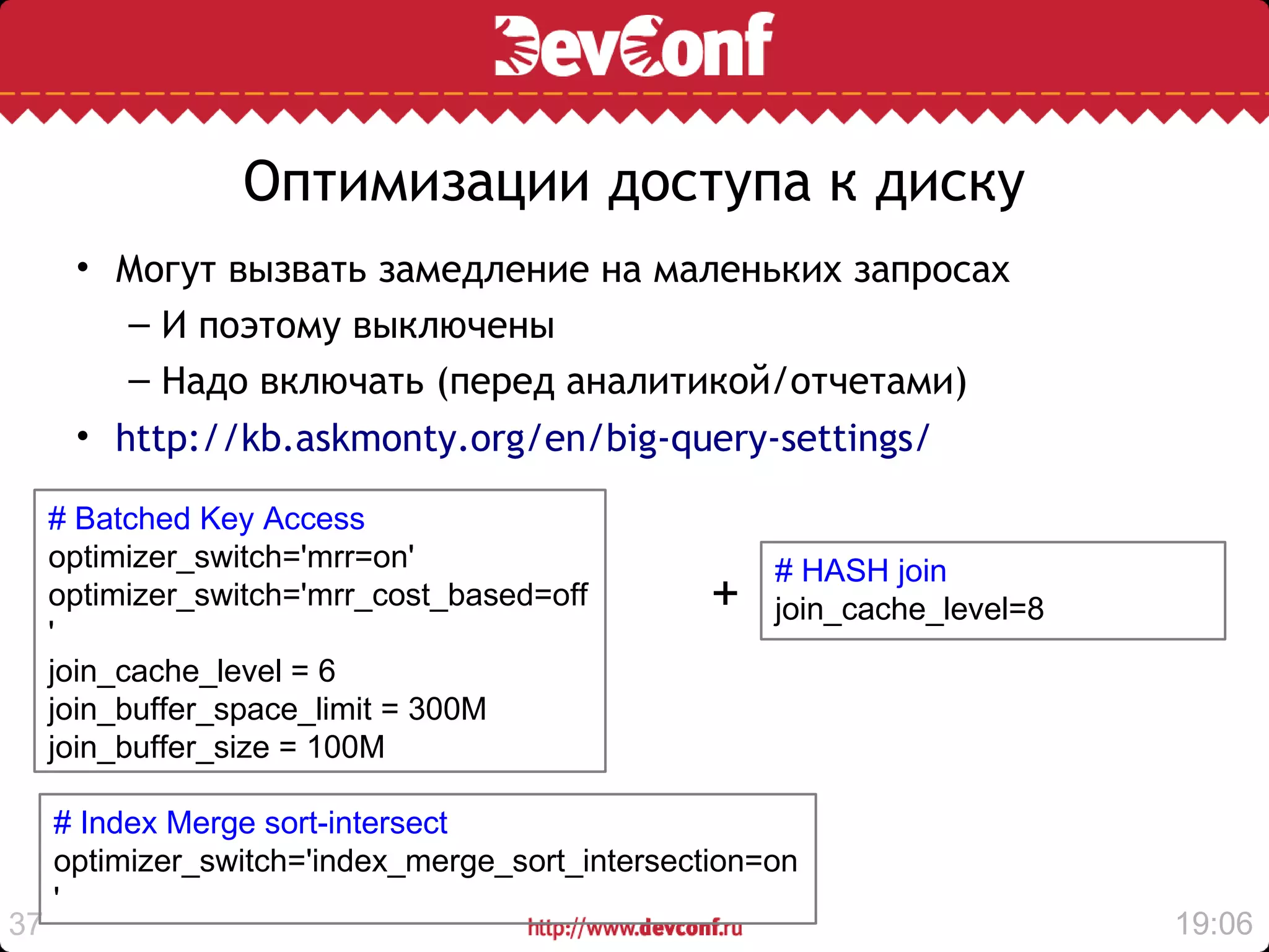 Оптимизации доступа к диску
      • Могут вызвать замедление на маленьких запросах
         – И поэтому выключены
         – Надо включать (перед аналитикой/отчетами)
      • http://kb.askmonty.org/en/big-query-settings/

     # Batched Key Access
     optimizer_switch='mrr=on'                       # HASH join
     optimizer_switch='mrr_cost_based=off        +   join_cache_level=8
     '
     join_cache_level = 6
     join_buffer_space_limit = 300M
     join_buffer_size = 100M

     # Index Merge sort-intersect
     optimizer_switch='index_merge_sort_intersection=on
     '
37                                                                        19:06
 