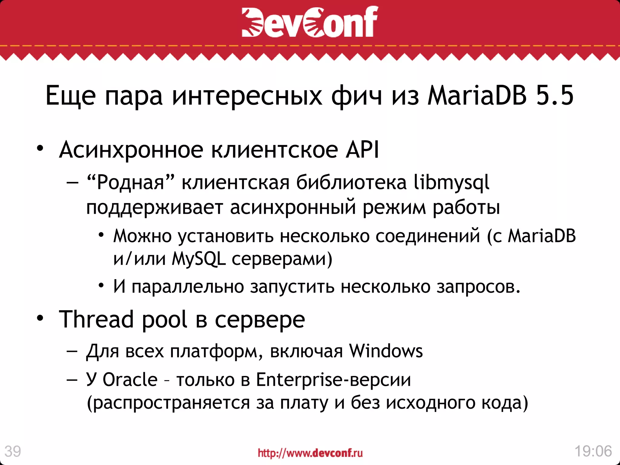 Еще пара интересных фич из MariaDB 5.5
     • Aсинхронное клиентское API
       – “Родная” клиентская библиотека libmysql
         поддерживает асинхронный режим работы
          • Можно установить несколько соединений (с MariaDB
            и/или MySQL серверами)
          • И параллельно запустить несколько запросов.
     • Thread pool в сервере
       – Для всех платформ, включая Windows
       – У Oracle – только в Enterprise-версии
         (распространяется за плату и без исходного кода)

39                                                          19:06
 
