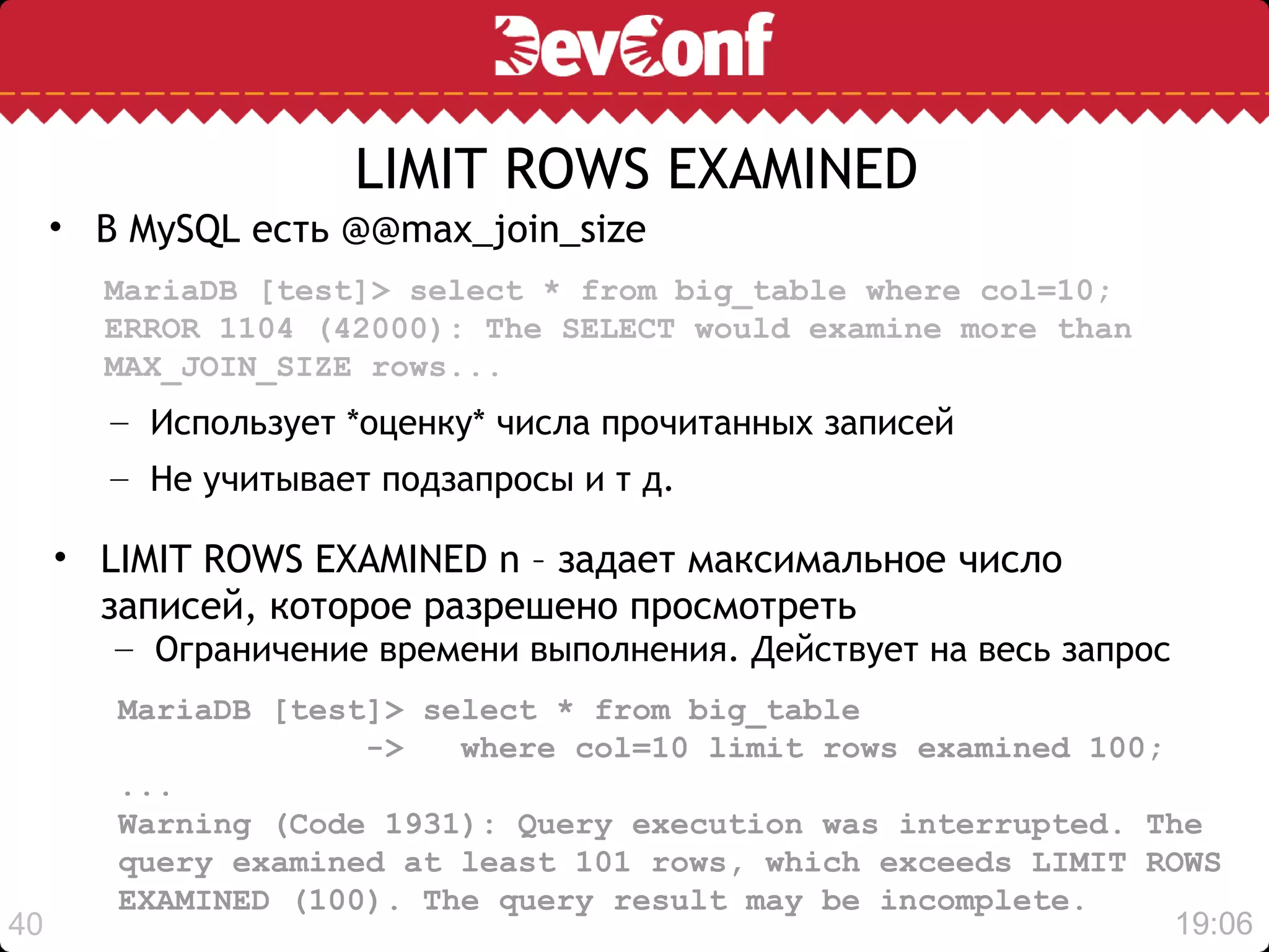 LIMIT ROWS EXAMINED
     • В MySQL есть @@max_join_size
       MariaDB [test]> select * from big_table where col=10;
       ERROR 1104 (42000): The SELECT would examine more than
       MAX_JOIN_SIZE rows...
        – Использует *оценку* числа прочитанных записей
        – Не учитывает подзапросы и т д.

     • LIMIT ROWS EXAMINED n – задает максимальное число
       записей, которое разрешено просмотреть
        – Ограничение времени выполнения. Действует на весь запрос
        MariaDB [test]> select * from big_table
                     ->   where col=10 limit rows examined 100;
        ...
        Warning (Code 1931): Query execution was interrupted. The
        query examined at least 101 rows, which exceeds LIMIT ROWS
        EXAMINED (100). The query result may be incomplete.
40                                                              19:06
 