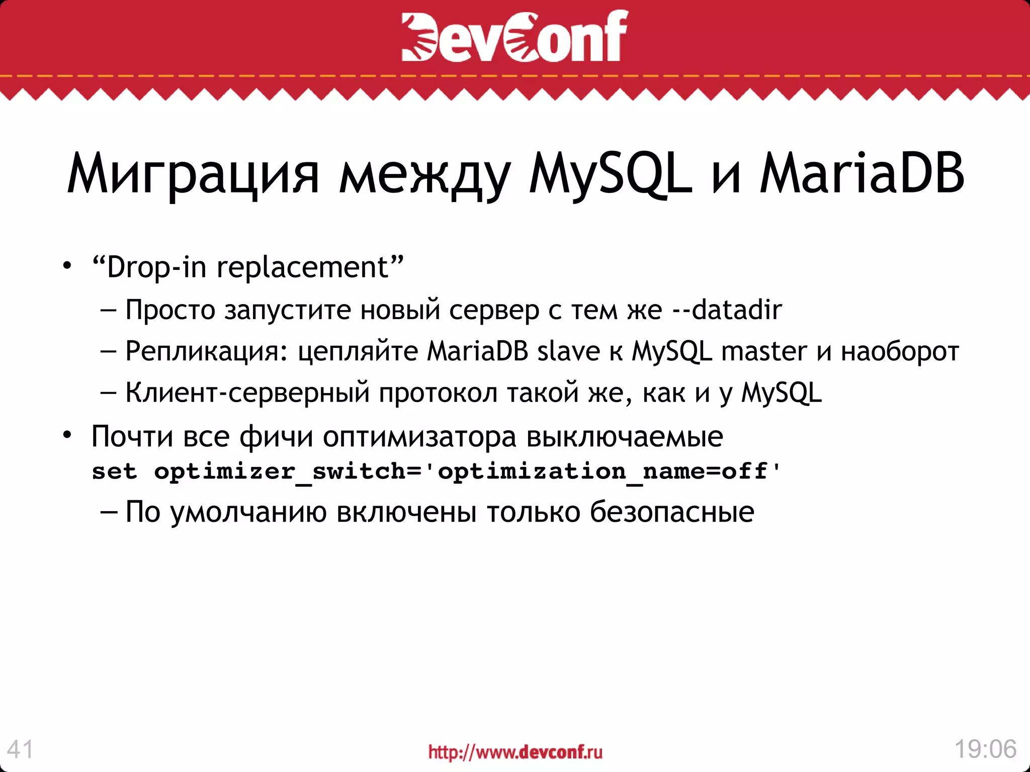Миграция между MySQL и MariaDB
     • “Drop-in replacement”
       – Просто запустите новый сервер с тем же --datadir
       – Репликация: цепляйте MariaDB slave к MySQL master и наоборот
       – Клиент-серверный протокол такой же, как и у MySQL
     • Почти все фичи оптимизатора выключаемые
      set optimizer_switch='optimization_name=off'
       – По умолчанию включены только безопасные




41                                                                  19:06
 