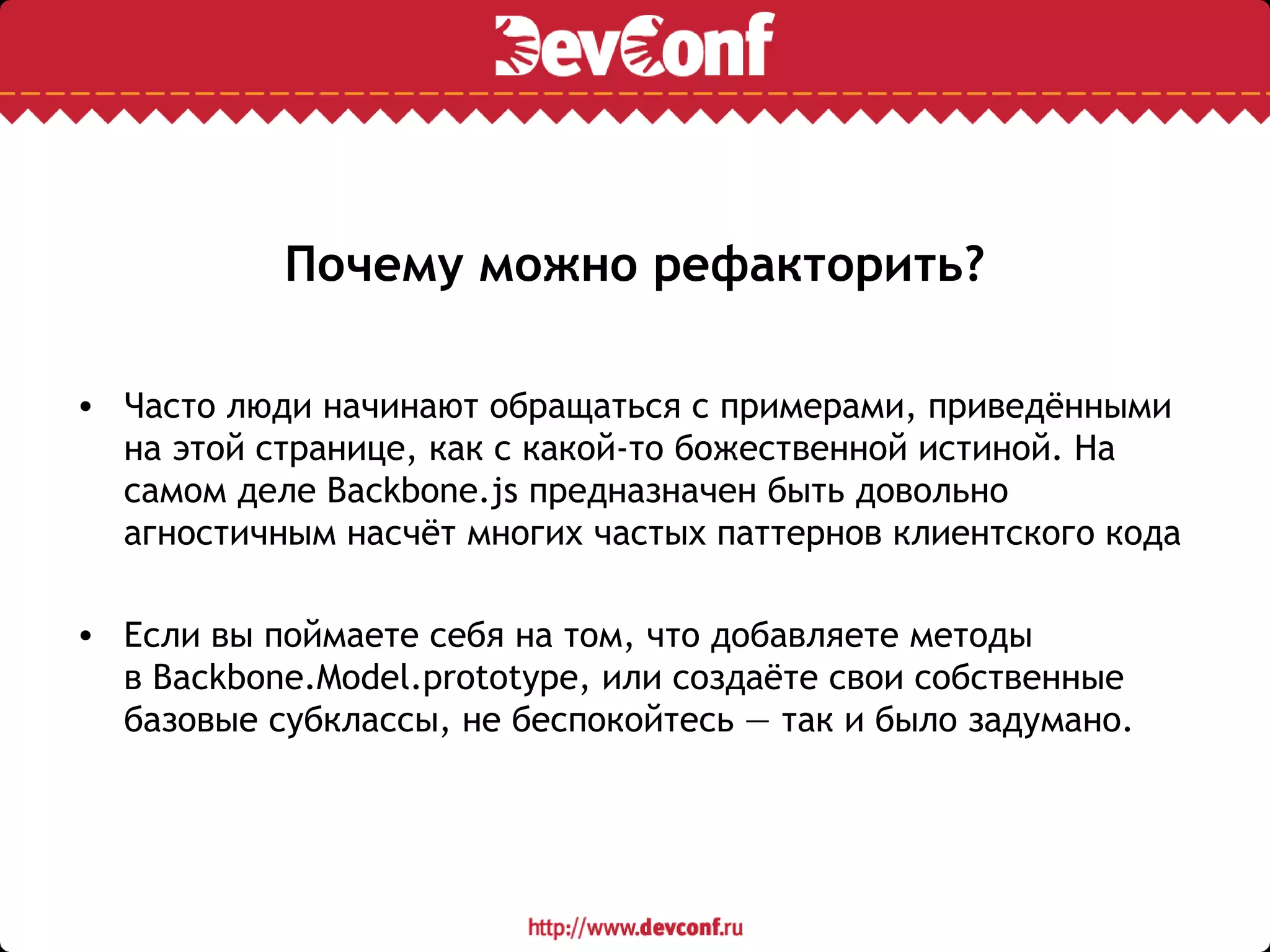 Почему можно рефакторить?
• Часто люди начинают обращаться с примерами, приведёнными
на этой странице, как с какой-то божественной истиной. На
самом деле Backbone.js предназначен быть довольно
агностичным насчёт многих частых паттернов клиентского кода
• Если вы поймаете себя на том, что добавляете методы
в Backbone.Model.prototype, или создаёте свои собственные
базовые субклассы, не беспокойтесь — так и было задумано.
 