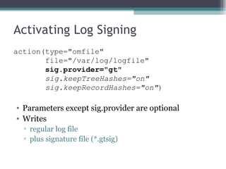 Activating Log Signing
action(type="omfile"
file="/var/log/logfile"
sig.provider="gt"
sig.keepTreeHashes="on"
sig.keepRecordHashes="on")

• Parameters except sig.provider are optional
• Writes
▫ regular log file
▫ plus signature file (*.gtsig)

 