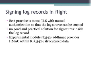 Signing log records in flight
• Best practice is to use TLS with mutual
authentication so that the log source can be trusted
• no good and practical solution for signatures inside
the log record
• Experimental module rfc5424addhmac provides
HMAC within RFC5424 strucutured data

 