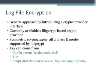 Log File Encryption
• Generic approach by introducing a crypto-provider
interface
• Currently available a libgcrypt-based crypto
provider
• Symmetric cryptography, all ciphers & modes
supported by libgcrypt
• Key can come from
▫ Config param (testing only, pls!)
▫ File
▫ Script (interface for advanced key exchange options)

 
