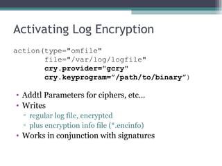 Activating Log Encryption
action(type="omfile"
file="/var/log/logfile"
       cry.provider="gcry"
       cry.keyprogram=”/path/to/binary”)

• Addtl Parameters for ciphers, etc...
• Writes
▫ regular log file, encrypted
▫ plus encryption info file (*.encinfo)

• Works in conjunction with signatures

 