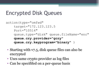 Encrypted Disk Queues
action(type="omfwd"
target="172.123.123.5
Port="10514″
queue.type="disk" queue.fileName="enc"
queue.cry.provider="gcry"
    queue.cry.keyprogram="binary" )

• Starting with v7.5, disk queue files can also be
encrypted
• Uses same crypto provider as log files
• Can be specififed on a per-queue basis

 
