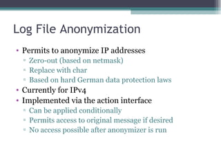Log File Anonymization
• Permits to anonymize IP addresses
▫ Zero-out (based on netmask)
▫ Replace with char
▫ Based on hard German data protection laws

• Currently for IPv4
• Implemented via the action interface
▫ Can be applied conditionally
▫ Permits access to original message if desired
▫ No access possible after anonymizer is run

 