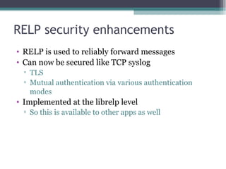 RELP security enhancements
• RELP is used to reliably forward messages
• Can now be secured like TCP syslog
▫ TLS
▫ Mutual authentication via various authentication
modes

• Implemented at the librelp level
▫ So this is available to other apps as well

 