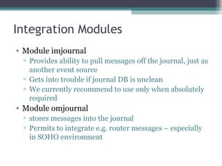 Integration Modules
• Module imjournal
▫ Provides ability to pull messages off the journal, just as
another event source
▫ Gets into trouble if journal DB is unclean
▫ We currently recommend to use only when absolutely
required

• Module omjournal
▫ stores messages into the journal
▫ Permits to integrate e.g. router messages – especially
in SOHO environment

 