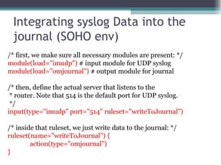 Integrating syslog Data into the
journal (SOHO env)
/* first, we make sure all necessary modules are present: */
module(load="imudp") # input module for UDP syslog
module(load="omjournal") # output module for journal
/* then, define the actual server that listens to the
* router. Note that 514 is the default port for UDP syslog.
*/
input(type="imudp" port="514" ruleset="writeToJournal")
/* inside that ruleset, we just write data to the journal: */
ruleset(name="writeToJournal") {
action(type="omjournal")
}

 