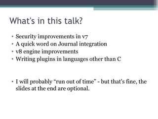 What's in this talk?
•
•
•
•

Security improvements in v7
A quick word on Journal integration
v8 engine improvements
Writing plugins in languages other than C

• I will probably “run out of time” - but that's fine, the
slides at the end are optional.

 