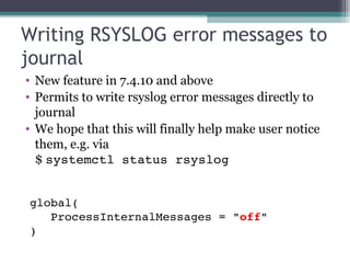 Writing RSYSLOG error messages to
journal
• New feature in 7.4.10 and above
• Permits to write rsyslog error messages directly to
journal
• We hope that this will finally help make user notice
them, e.g. via
$ systemctl status rsyslog
global(
   ProcessInternalMessages = "off"
)

 
