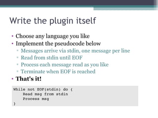 Write the plugin itself
• Choose any language you like
• Implement the pseudocode below
▫
▫
▫
▫

Messages arrive via stdin, one message per line
Read from stdin until EOF
Process each message read as you like
Terminate when EOF is reached

• That's it!
While not EOF(stdin) do {
    Read msg from stdin
    Process msg
}

 