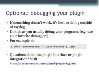 Optional: debugging your plugin
• If something doesn't work, it's best to debug outside
of rsyslog
• Do this as you usually debug your programs (e.g. use
your favorite debugger!)
• For example, do
$ echo “testmessage” | /path/to/your/plugin

• Questions about the plugin interface or plugin
integration? Visit
http://kb.monitorware.com/external-plugins-f53.html

 