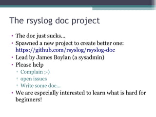 The rsyslog doc project
• The doc just sucks...
• Spawned a new project to create better one:
https://github.com/rsyslog/rsyslog-doc
• Lead by James Boylan (a sysadmin)
• Please help
▫ Complain ;-)
▫ open issues
▫ Write some doc...

• We are especially interested to learn what is hard for
beginners!

 