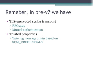 Remeber, in pre-v7 we have
• TLS-encrypted syslog transport
▫ RFC5425
▫ Mutual authentication

• Trusted properties
▫ Take log message origin based on
SCM_CREDENTIALS

 