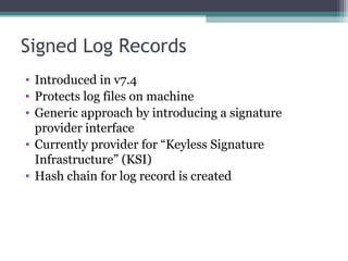 Signed Log Records
• Introduced in v7.4
• Protects log files on machine
• Generic approach by introducing a signature
provider interface
• Currently provider for “Keyless Signature
Infrastructure” (KSI)
• Hash chain for log record is created

 