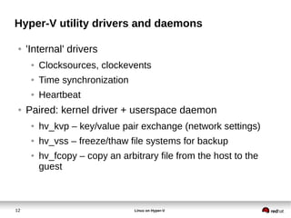 12 Linux on Hyper-V
Hyper-V utility drivers and daemons
● 'Internal' drivers
● Clocksources, clockevents
● Time synchronization
● Heartbeat
● Paired: kernel driver + userspace daemon
● hv_kvp – key/value pair exchange (network settings)
● hv_vss – freeze/thaw file systems for backup
● hv_fcopy – copy an arbitrary file from the host to the
guest
 
