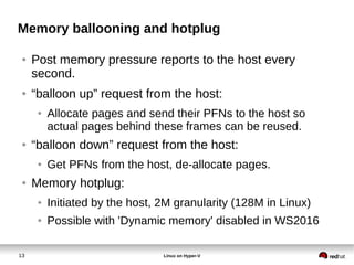 13 Linux on Hyper-V
Memory ballooning and hotplug
● Post memory pressure reports to the host every
second.
● “balloon up” request from the host:
● Allocate pages and send their PFNs to the host so
actual pages behind these frames can be reused.
● “balloon down” request from the host:
● Get PFNs from the host, de-allocate pages.
● Memory hotplug:
● Initiated by the host, 2M granularity (128M in Linux)
● Possible with 'Dynamic memory' disabled in WS2016
 