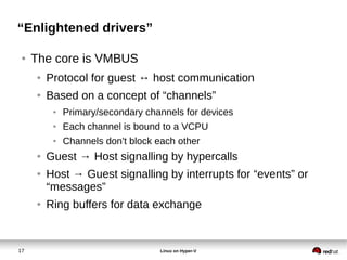 17 Linux on Hyper-V
“Enlightened drivers”
● The core is VMBUS
● Protocol for guest ↔ host communication
● Based on a concept of “channels”
● Primary/secondary channels for devices
● Each channel is bound to a VCPU
● Channels don't block each other
● Guest → Host signalling by hypercalls
● Host → Guest signalling by interrupts for “events” or
“messages”
● Ring buffers for data exchange
 