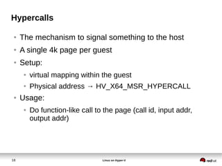 18 Linux on Hyper-V
Hypercalls
● The mechanism to signal something to the host
● A single 4k page per guest
● Setup:
● virtual mapping within the guest
● Physical address → HV_X64_MSR_HYPERCALL
● Usage:
● Do function-like call to the page (call id, input addr,
output addr)
 